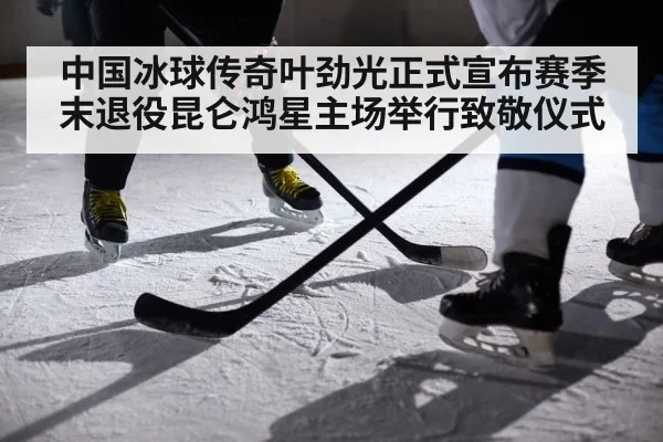 中国冰球传奇叶劲光正式宣布赛季末退役昆仑鸿星主场举行致敬仪式